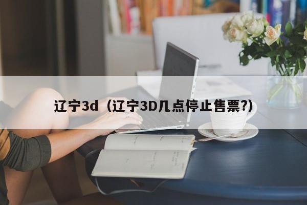 辽宁3d（辽宁3D几点停止售票?）